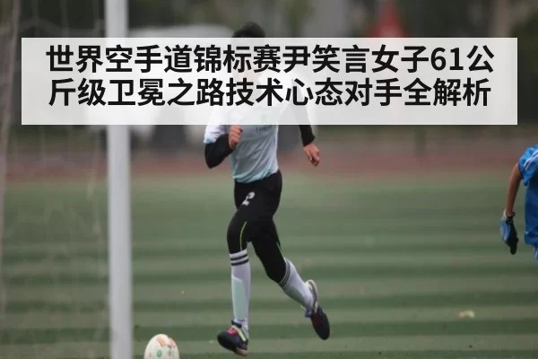世界空手道锦标赛尹笑言女子61公斤级卫冕之路技术心态对手全解析
